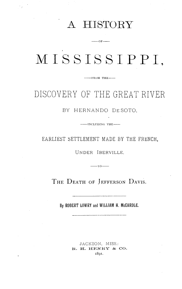 handle is hein.usmississippioth/hmspdisc0001 and id is 1 raw text is: 



A HISTORY

       --OF


M IS


SISSIPPI,


             --FROM THE-


DISCOVERY OF THE GREAT RIVER


        BY HERNANDO DESOTO,

            _- INCLUDING( THE


  EARLIEST SETTLEMENT MADE BY THE FRENCH,

           UNDER IBERVILLE,

                 10


     THE DEATH OF JEFFERSON DAVIS.


By ROBERT LOWRY and WILLIAM H. McCARDLI.


  JACKSON, MISS.:
R. -1. I-{INRY    &  CO.
      189i.


