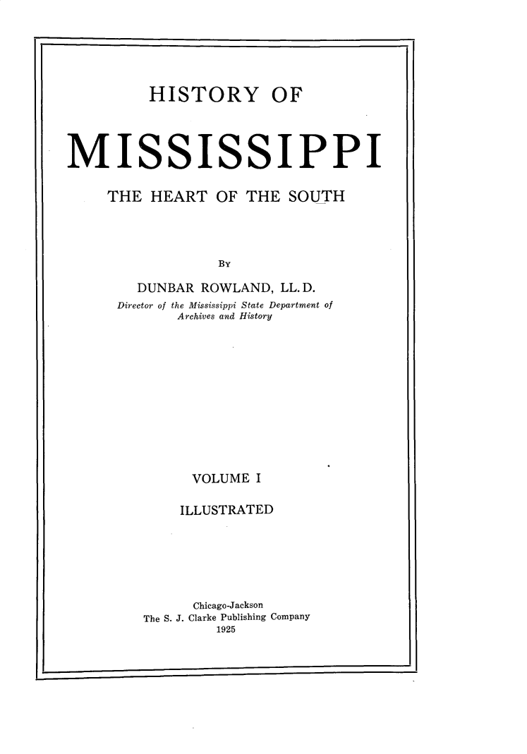 handle is hein.usmississippioth/hymsph0001 and id is 1 raw text is: 






          HISTORY OF




MISSISSIPPI


     THE HEART OF THE SOUTH




                  By

        DUNBAR ROWLAND, LL.D.
      Director of the Mississippi State Department of
             Archives and History













               VOLUME I


             ILLUSTRATED







               Chicago-Jackson
         The S. J. Clarke Publishing Company
                  1925


r


