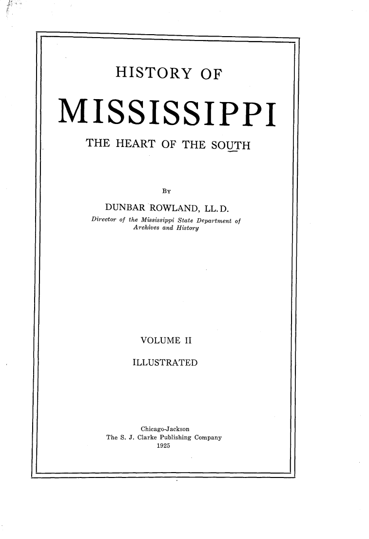 handle is hein.usmississippioth/hymsph0002 and id is 1 raw text is: 






          HISTORY OF




MISSISSIPPI


     THE HEART OF THE SOUTH




                  By

        DUNBAR ROWLAND, LL.D.
      Director of the Mississippi State Department of
             Archives and History












             VOLUME II

             ILLUSTRATED







             Chicago-Jackson
        The S. J. Clarke Publishing Company
                 1925


