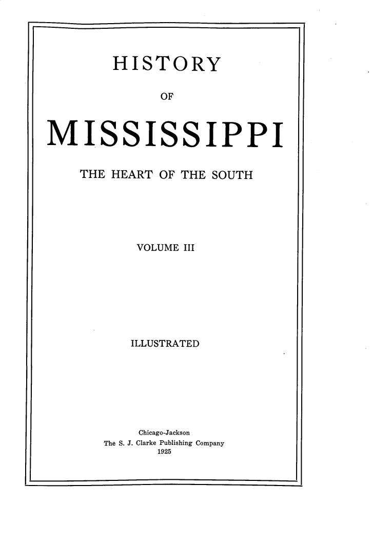 handle is hein.usmississippioth/hymsph0003 and id is 1 raw text is: 




        HISTORY


              OF



MISSISSIPPI


THE HEART OF THE SOUTH






       VOLUME III








       ILLUSTRATED







       Chicago-Jackson
   The S. 3. Clarke Publishing Company
          1925


