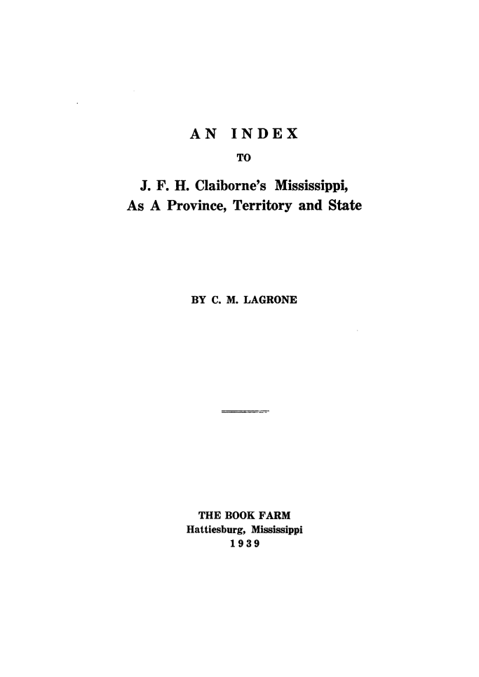 handle is hein.usmississippioth/msspbio0002 and id is 1 raw text is: 









AN INDEX


                TO

  J. F. H. Claiborne's Mississippi,

As A Province, Territory and State







         BY C. M. LAGRONE

















         THE BOOK FARM
         Hattiesburg, Mississippi
               1939


