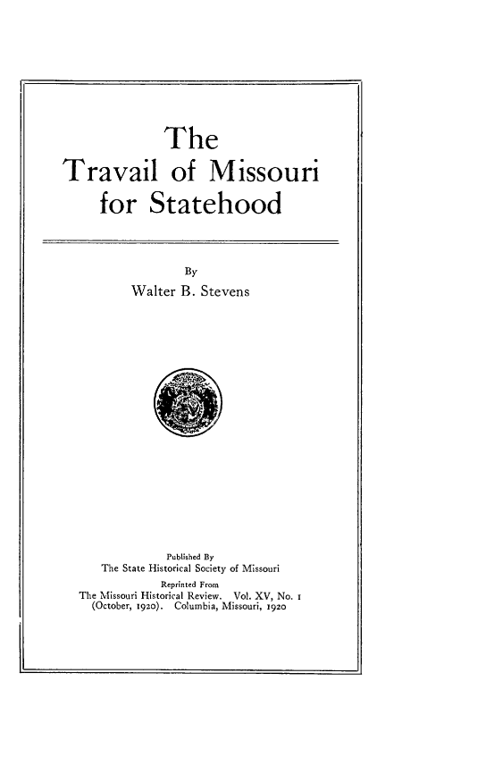handle is hein.usmissourioth/tvlmisth0001 and id is 1 raw text is: 










               The


Travail of Missouri


      for Statehood


        By

Walter B. Stevens


             Published By
   The State Historical Society of Missouri
            Reprinted From
The Missouri Historical Review.    Vol. XV, No. i
  (October, 192o). Columbia, Missouri, 1920


1.


