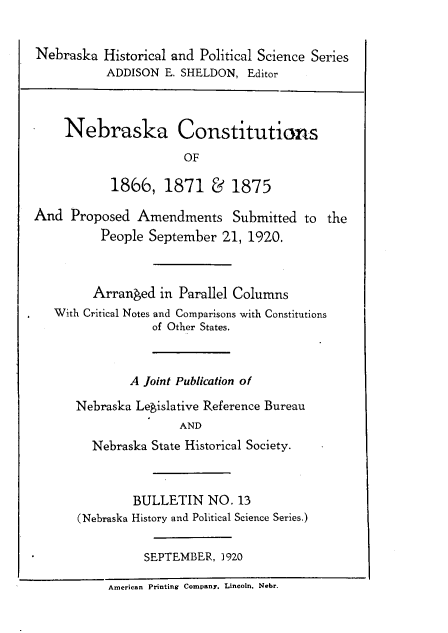 handle is hein.usnebraskaoth/nbscstt0001 and id is 1 raw text is: Nebraska Historical and Political Science Series
ADDISON E. SHELDON, Editor
Nebraska Constitutions
OF
1866, 1871 & 1875
And Proposed Amendments Submitted to the
People September 21, 1920.
Arranged in Parallel Columns
With Critical Notes and Comparisons with Constitutions
of Other States.
A Joint Publication of
Nebraska Legislative Reference Bureau
AND
Nebraska State Historical Society.
BULLETIN NO. 13
(Nebraska History and Political Science Series.)
SEPTEMBER, 1920
America  Printing Com.npany. Lincoln. Nebr.


