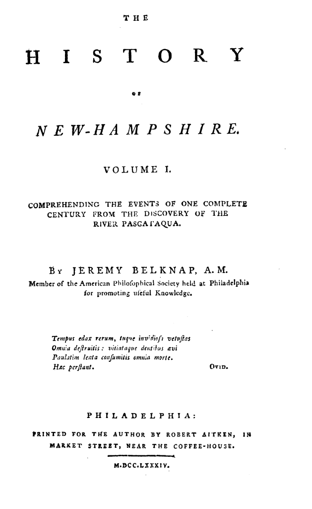handle is hein.usnewhampshireoth/htyonwhpe0001 and id is 1 raw text is: 
THE


H


T


0


R


Y


                    NP



NE W-HA M PS HIJR E


VOLUME


COMPREHENDING THE EVENTS OF ONE COMPLETE
    CENTURY FROM THE DISCOVERY OF THE
              RIVER, PASGA[AQUA.




    Byr JEREMY        BELKNAP, A.M.
Member of the American Philofophical Society held at Philadelphia
            for promoting uteful Knowledge.


Temnps edax rerum, fuq'e invdiofz vetvftas
Ornu:a deft ruifis : iliataqtie dejlus xvi
Paulatimn lent a co fuihs omnia morle.
Rec pcrftant.


OVID.


            PHILADELPHIA:

PRINTED FOR THFE AUTHOR BY ROBERT AvrKEN, it;
    MARKET STREET, NEAR THE COFFEE-HOU3E.

                 M.DCCLXXXIY.


