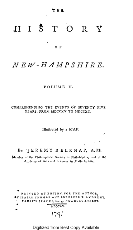 handle is hein.usnewhampshireoth/htyonwhpe0002 and id is 1 raw text is: 






J- I t T


o R Y


O F


N EW-HAMPSHIRE.




              VOLUME II,




COMPREHENDING THE EVENTS OF SEVENTY FIVE
      YEARS, FROM MDCCXV TO MIDCCXC.



             llluflrated by a MAP.




   By JEREMY B ELKNAP, A.At.

Member of the Philofophical Society in Philadelphia, and of the
     Academy of Arts and Sciences in Mafachufetts.







     PRINTED AT BOSTON, FOR THE AUTOR,
 AY ISAIAH THOMAS AND EBENEZER T. ANDREWS,
    VAUS T'S STAT UE, N. 4.5, NEW'BURY-STREET.
                 IfDCCXCI.
  0


Digitized from Best Copy Available


