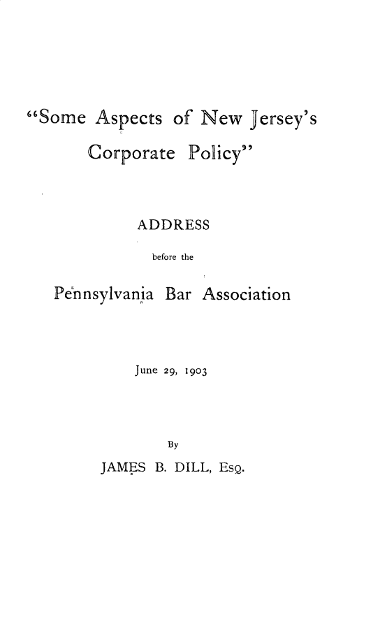 handle is hein.usnewjerseyoth/smatnwjs0001 and id is 1 raw text is: 




Some Aspects

       Corporat(


of New Jersey's

  Policy


ADDRESS
  before the


Pennsylvania


Bar Association


June 29, 1903



    By


JAMES B. DILL, EsQ.


