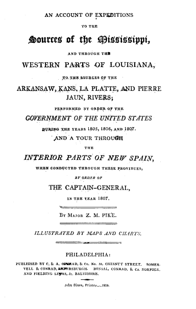 handle is hein.usnewmexicooth/atoepntsc0001 and id is 1 raw text is: 

        AN ACCOUNT OF EXPEDITIONS

                   TO THE


    0ourrcg of tMe 0izzippi,

               AND THROUGH Til

  WESTERN PAlRTS OF LOUISIANA,

             ,TO' ,TE sOua8rEs ,F THE

ARKANSAW, , ANS, LA PLATTE, AND PIERRE

               JAUN, RIVERS;

           PERFORMED PY ORPER 07 THE

   GOVERNMENT OF THE UNITED STATES

        JRVIVBG THE YEARS 1805, 1806, A.ND 18Q7.

           AND A TOUR THROU4R

                    THE

  INTERIOR PARTS OF NEI $PAILV,

      WHEN CONDUCTED THROUGH THESE PROVINCES,

                 Br ORDFER OF

          THE CAPTAIN-GENERAL,

               IN THE YEAR 1807.


             By MAJOR Z. M. PIK'E.


     ILL USTR TED BY M1PS J.VD CILIRTS.



               PHILADELPHIA:
PUBLISHED 3Y C. & A. W0MRAD, & Co. No. 30, CIESNUT STREET. SOMER-
  VELL & CONRAD, AlPERSBURGH. HONSAL, CONRAD, & Co. NORFOLK,
  AND FIELDING LLTAS, J,. BALTIMORE.

              John fioo, P0rlnm...... glo,


