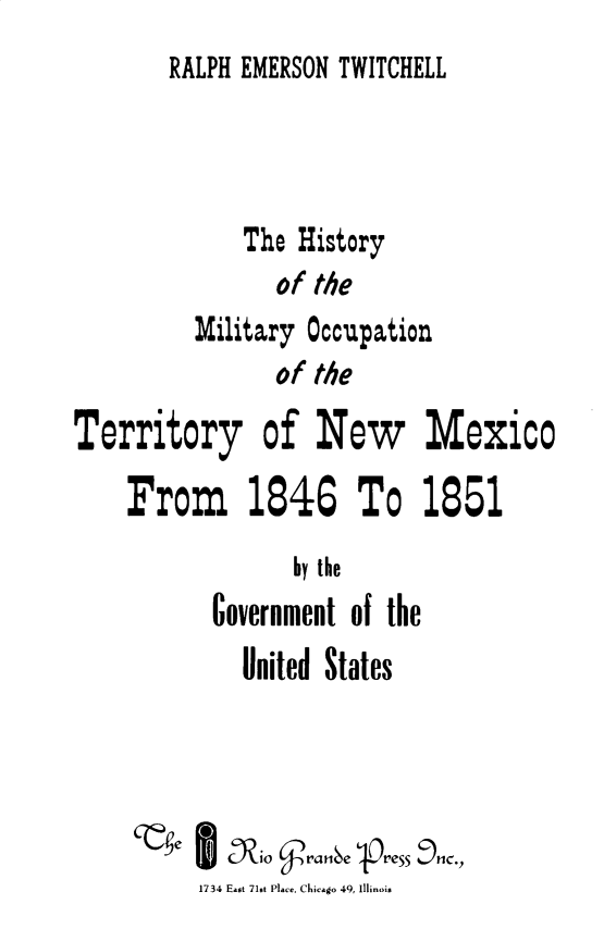 handle is hein.usnewmexicooth/hmilnmx0001 and id is 1 raw text is: 
RALPH EMERSON TWITCHELL


              The History
                of the
          Military Occupation
                of the
Territory of New Mexico

    From 1846 To 1851
                  by the
           Government of the
              United States





          1734 East 71st Place, Chicago 49, Illinois


