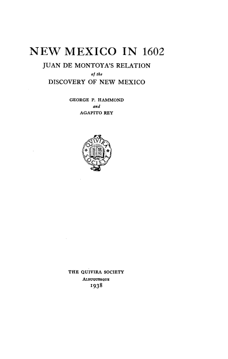 handle is hein.usnewmexicooth/nwmcoi0001 and id is 1 raw text is: 







NEW MEXICO IN 1602

   JUAN DE MONTOYA'S RELATION
                of the
     DISCOVERY OF NEW MEXICO


GEORGE P. HAMMOND
      and
   AGAPITO REY




























THE QUIVIRA SOCIETY
    ALBUQUERQUE
      1938


