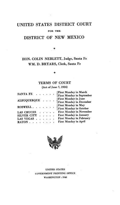 handle is hein.usnewmexicooth/rlsusdcdnm0001 and id is 1 raw text is: UNITED STATES DISTRICT COURT
FOR THE
DISTRICT OF NEW MEXICO
HON. COLIN NEBLETT, Judge, Santa Fe
WM. D. BRYARS, Clerk, Santa Fe
TERMS OF COURT
(Act of June 7, 1924)
SANTA FE.    .... . . . .{ First Monday in March
First Monday in September
ALBUQUERQUE    .     . . . First Monday in June
First Monday in December
ROSWELL . . . . . ..    First Monday in May
{First Monday in October
LAS CRUCES   . . . . . First Monday in November
SILVER CITY . . . . . First Monday in January
LAS VEGAS . . . . . . First Monday in February
RATON . . . . . . . . First Monday in April

UNITED STATES
GOVERNMENT PRINTING OFFICE
WASHINGTON : 1940



