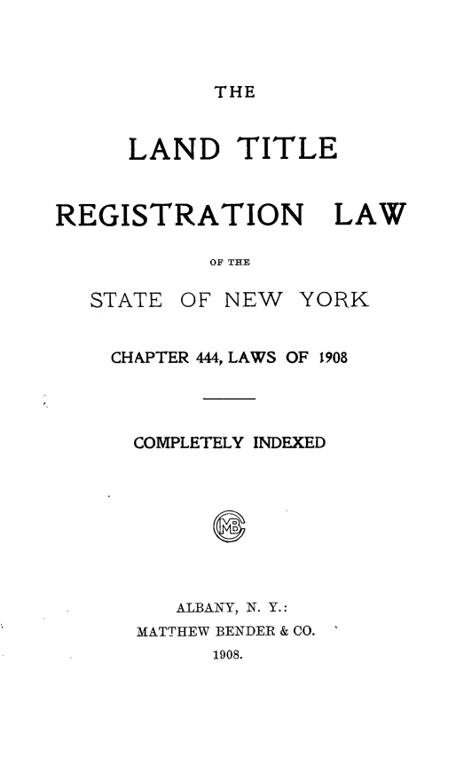 handle is hein.usnewyorkoth/ldtlrnlwotst0001 and id is 1 raw text is: 



THE


     LAND TITLE



REGISTRATION LAW

            OF THE


STATE


OF NEW   YORK


CHAPTER 444, LAWS OF 1908




  COMPLETELY INDEXED




        S



     ALBANY, N. Y.:
  MATTHEW BENDER & CO.
        1908.


