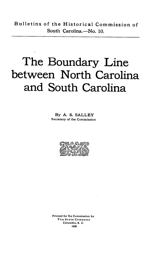 handle is hein.usnorthcarolinaoth/bylnbnnhca0001 and id is 1 raw text is: 



Bulletins of the Historical Commission of
          South Carolina.-No. 10.


   The Boundary Line


between North Carolina


    and South Carolina





             By A. S. SALLEY
             Secretary of the Commission






















             Printed for the Commission by
             The State Company
                Columbia, S. C.
                  1929


