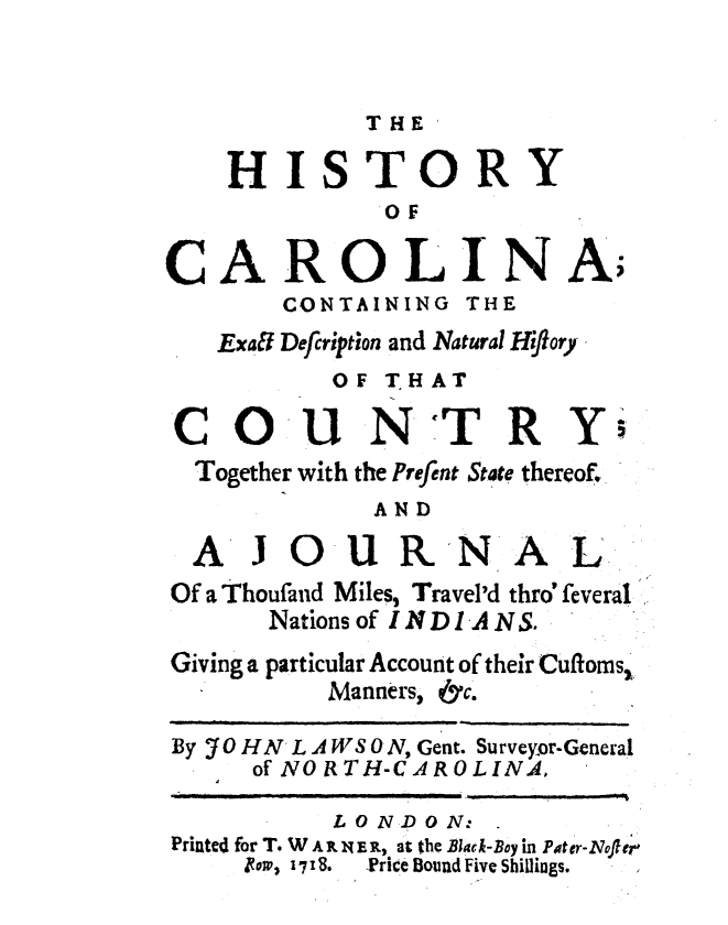 handle is hein.usnorthcarolinaoth/hstclnax0001 and id is 1 raw text is: 


THE


    HISTORY
              OF


CAROLINA;
       CONTAINING THE
   Exaff Defiription and Natural Hiflory
           OF THAT

 CO' NTRY
 Together with the Prefent State thereof.
             AND
  AJOUR.NAL

Of a Thoufand Miles, Travel'd thro' feveral
       Nations of IND1ANS.
Giving a particular Account of their Cuftoms1
          Manners, &c.

By 70 HN L A WS ON, Gent. Surveyor-General
      of NO R TH-CAROLINA,

           LONDON:
Printed for T. W A  14E R, at the Black-Boy in Pater-Nofter
     jzo,, 1718.  Price Bound Five Shiflings.


