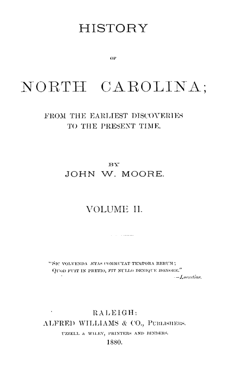 handle is hein.usnorthcarolinaoth/hynhcafet0002 and id is 1 raw text is: 


            HISTORY


                  OF



NORTIH CAROLINA;


FIROM TtlE EARILIEST I)tSCOYVEIES
     TO TIlE IRESENT TIME.





     JOHN W. MOORE.


         VOLUME I.






 SIC VOINI)A . 'IAS I)lMI'rAT TE-POA V
 4)[FO FIlT IN 1'JETI, FIT NULT(A DENIQII ]JIONIE.




          R AI2EIGII:

ALFRED     WILLIAMS & CO., Pumism.
    UZZELL & WILEY, PR'INTEJRS AND INDIIR.
             1880.


