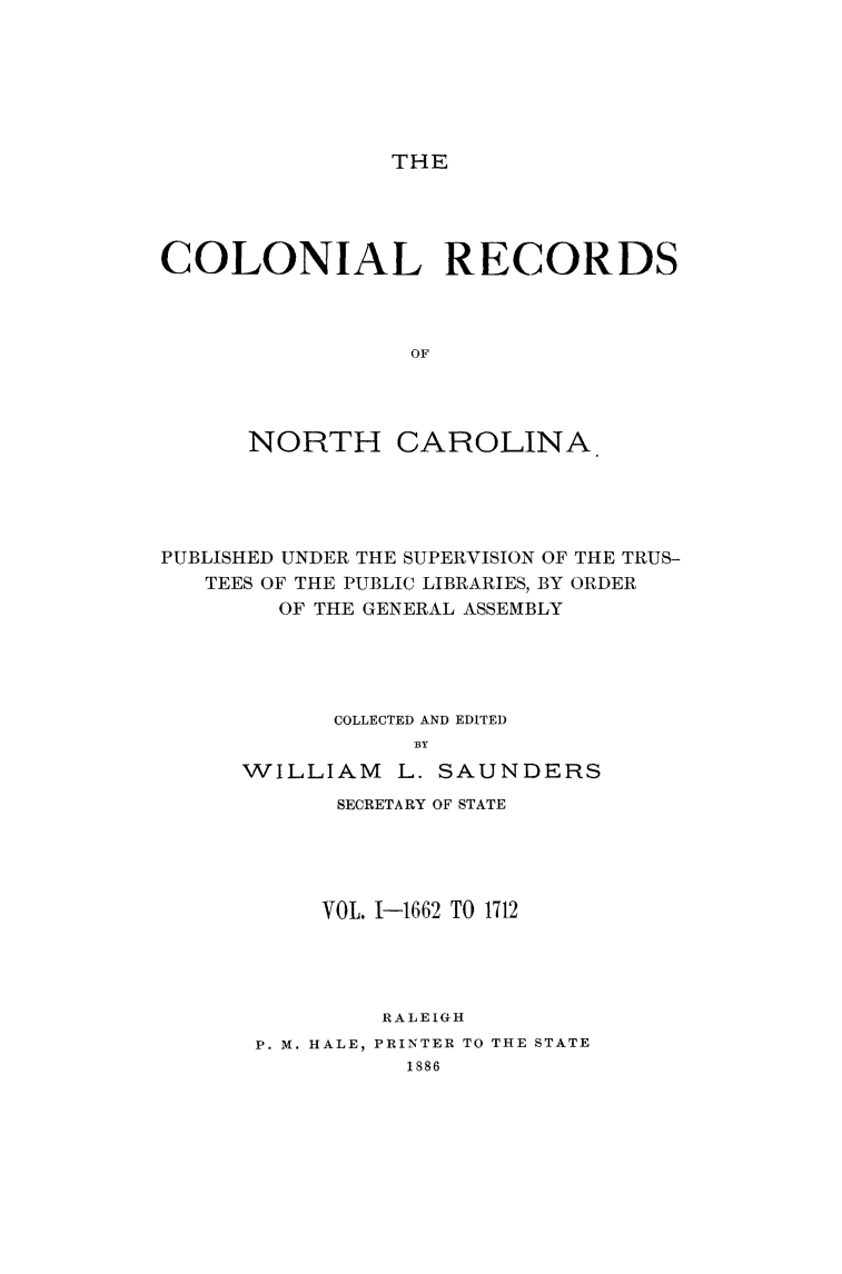 handle is hein.usnorthcarolinaoth/starenc0001 and id is 1 raw text is: 






THE


COLONIAL RECORDS



                 OF




      NORTH CAROLINA


PUBLISHED UNDER THE SUPERVISION OF THE TRUS-
   TEES OF THE PUBLIC LIBRARIES, BY ORDER
        OF THE GENERAL ASSEMBLY





            COLLECTED AND EDITED
                 BY
      WILLIAM L. SAUNDERS


      SECRETARY OF STATE





      VOL. 1-1662 TO 1712




         RALEIGH
P. M. HALE, PRINTER TO THE STATE
          1886



