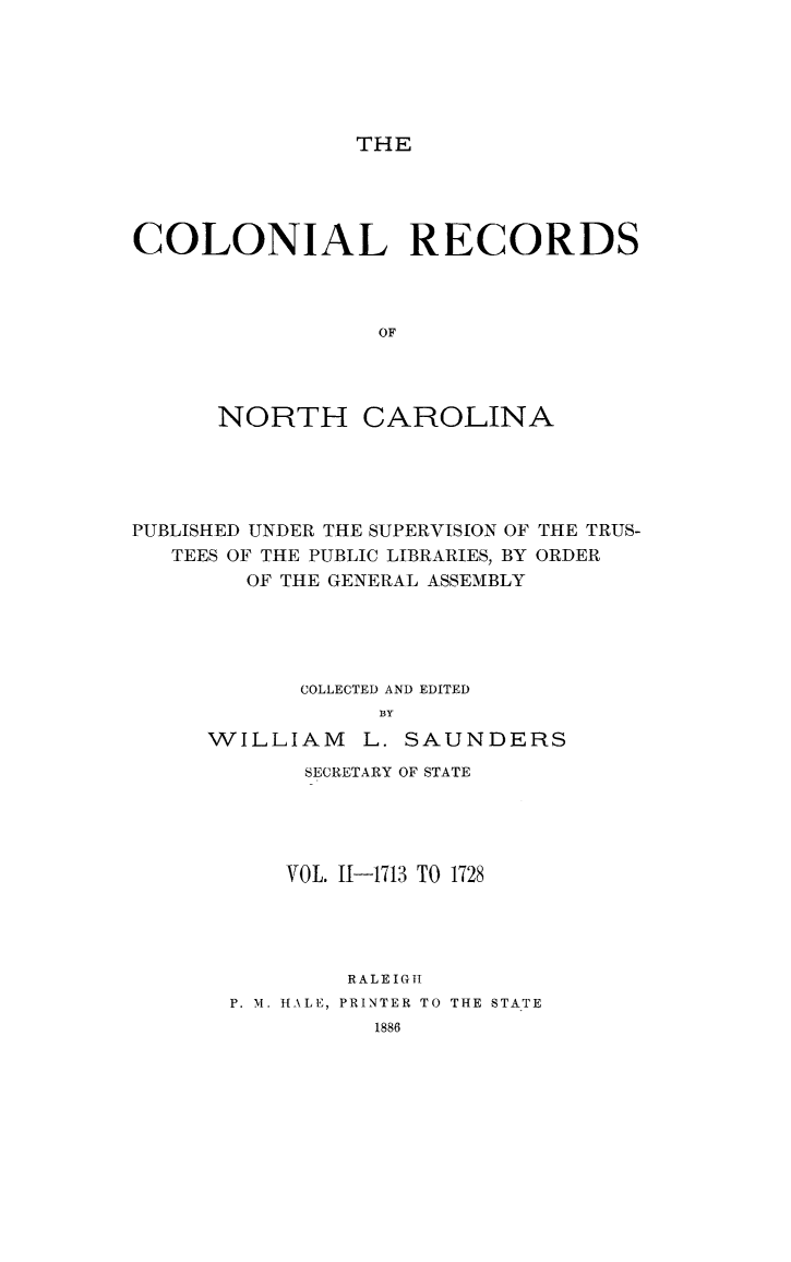 handle is hein.usnorthcarolinaoth/starenc0002 and id is 1 raw text is: 






THE


COLONIAL RECORDS



                 OF




      NORTH CAROLINA


PUBLISHED UNDER THE SUPERVISION OF THE TRUS-
   TEES OF THE PUBLIC LIBRARIES, BY ORDER
        OF THE GENERAL ASSEMBLY





            COLLECTED AND EDITED
                 BY
     WILLIAM    L. SAUNDERS


     SECRETARY OF STATE





     VOL. 11-1713 TO 1728




        RALEIGi
P. M. HALE, PRINTER TO THE STATE


