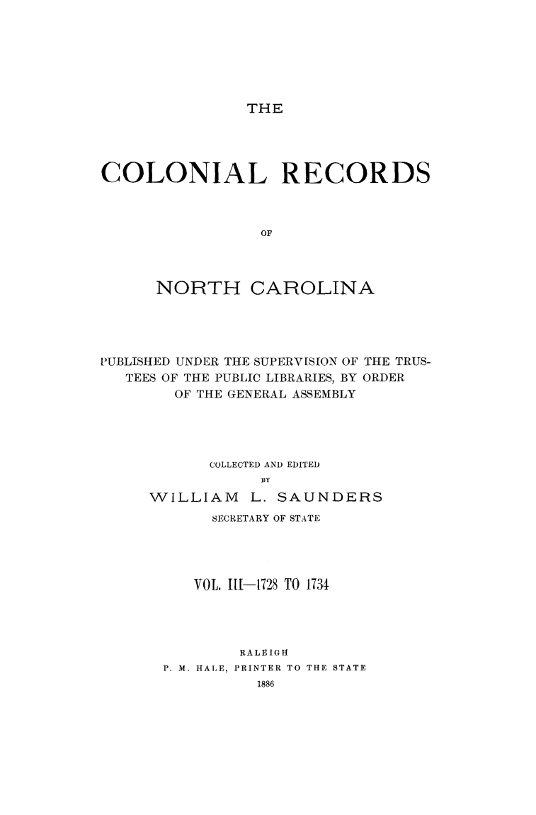 handle is hein.usnorthcarolinaoth/starenc0003 and id is 1 raw text is: 







THE


COLONIAL RECORDS



                 OF




      NORTH CAROLINA


PUBLISHED UNDER THE SUPERV[SION OF THE TRUS-
   TEES OF THE PUBLIC LIBRARIES, BY ORDER
        OF THE GENERAL ASSEMBLY





            COLLECTED AND EDITED
                 WLY
     WILLIAM L. SAUNDERS


     SECRETARY OF STATE




   VOL. 111-1728 TO 1734




        RALEIGH
P. M. HALE, PRINTER TO THE STATE


