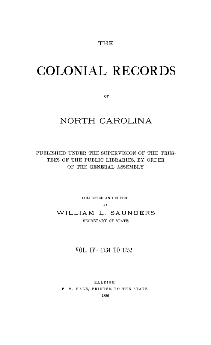 handle is hein.usnorthcarolinaoth/starenc0004 and id is 1 raw text is: 






THE


COLONIAL RECORDS



                 OF




      NORTH CAROLINA


PUBLISHED UNDER THE SUPERVISION OF THE TRUS-
   TEES OF THE PUBLIC LIBRARIES, BY ORDER
        OF THE GENERAL ASSEMBLY





            COLLECTED AND EDITED
                 BY

     WILLIAM L. SAUNDERS
            SECRETARY OF STATE





          VOL. IV-1734 TO 1752





               RALEIGH
       P. M. HALE, PRINTER TO THE STATE
                 1886



