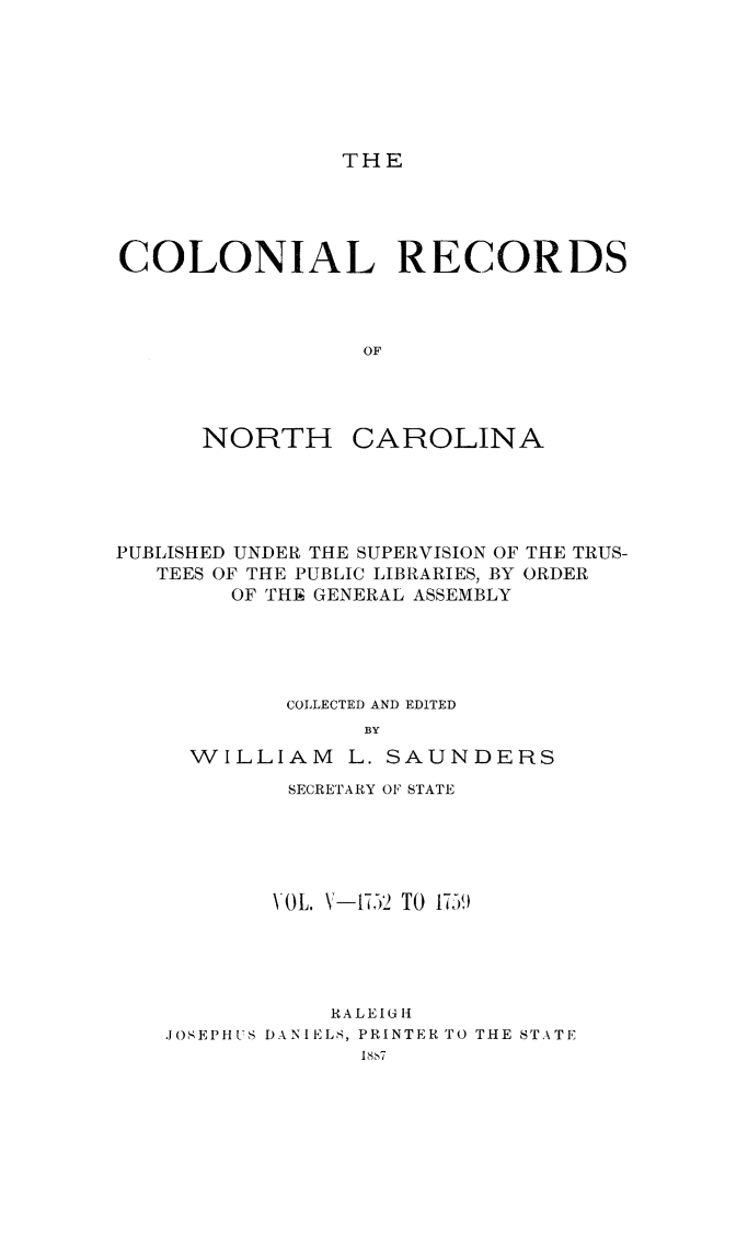 handle is hein.usnorthcarolinaoth/starenc0005 and id is 1 raw text is: 







THE


COLONIAL RECORDS



                 OF


NORTH


CAROLINA


PUBLISHED UNDER THE SUPERVISION OF THE TRUS-
   TEES OF THE PUBLIC LIBRARIES, BY ORDER
        OF THE GENERAL ASSEMBLY





            COLLECTED AND EDITED
                 BY
     WILLIAM L. SAUNDERS


        SECRETARY OF STATE





        VOL. V-1752 TO 1759)





           RALEIGH
JOSEPHUS DANIELS, PRINTER TO THE STATE


