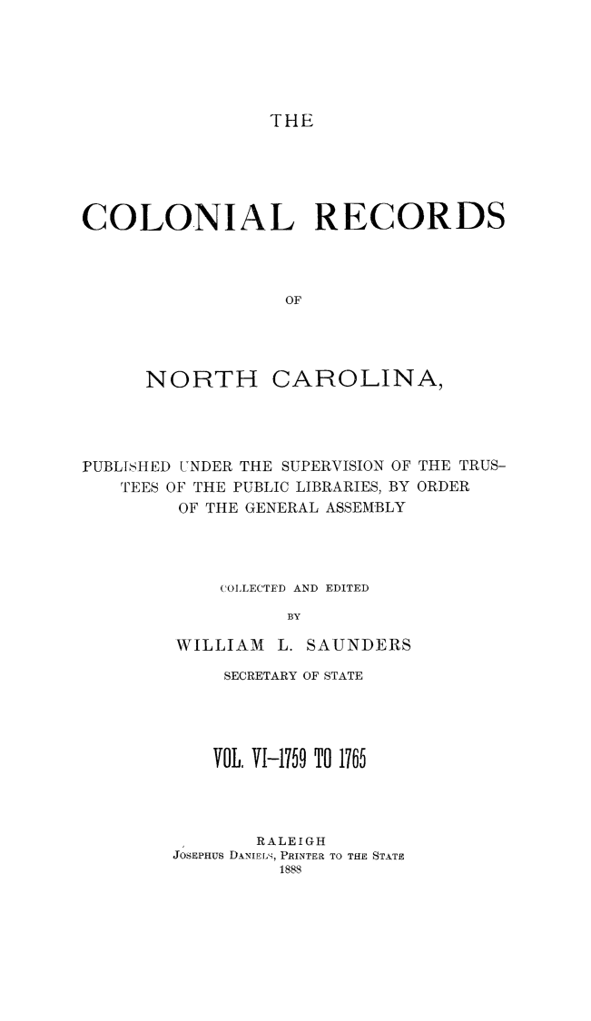 handle is hein.usnorthcarolinaoth/starenc0006 and id is 1 raw text is: 






                 THE





COLONIAL RECORDS



                  OF


NORTH


CAROLINA,


PUBLISHED UNDER THE SUPERVISION OF THE TRUS-
   TEES OF THE PUBLIC LIBRARIES, BY ORDER
         OF THE GENERAL ASSEMBLY




             COLLECTED AND EDITED

                   BY

         WILLIAM L. SAUNDERS


     SECRETARY OF STATE




     VOL. VI-1759 TO 1765




        RALEIGH
JOSEPHUS DANIELS, PRINTER TO THE STATE
          1888


