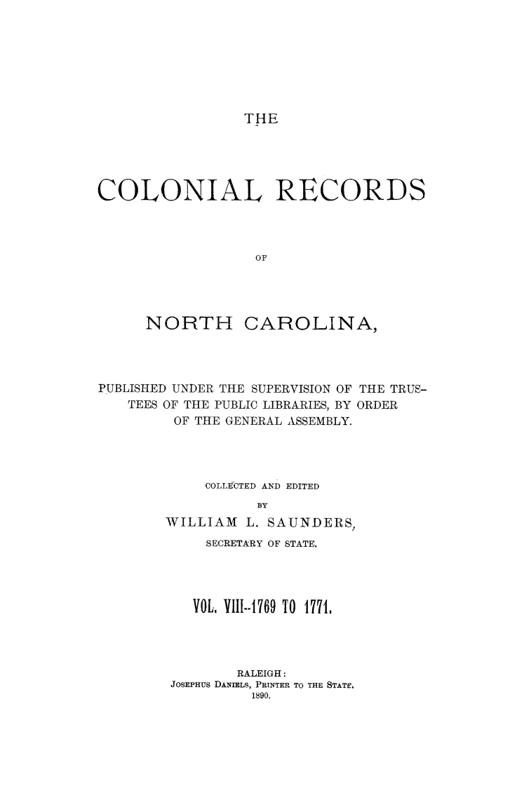 handle is hein.usnorthcarolinaoth/starenc0008 and id is 1 raw text is: 








THE


COLONIAL RECORDS




                   OF


NORTH


CAROLINA,


PUBLISHED UNDER THE SUPERVISION OF THE TRUS-
    TEES OF THE PUBLIC LIBRARIES, BY ORDER
         OF THE GENERAL ASSEMBLY.




             COLLEfCTED AND EDITED
                   BY
        WILLIAM L. SAUNDERS,
             SECRETARY OF STATE.




           VOL. VIII--769 TO 1771.




                RALEIGH:
         JOSEPHUS DANIELS, PRINTER TO THE STATE.
                  1890.


