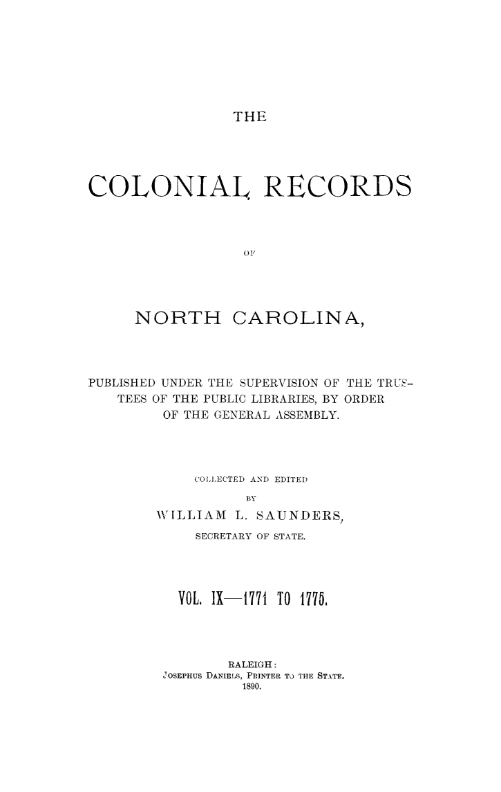 handle is hein.usnorthcarolinaoth/starenc0009 and id is 1 raw text is: 








                 THE





COLONIAL RECORDS




                  OF


NORTH


CAROLINA,


PUBLISHED UNDER THE SUPERVISION OF THE TRUE-
   TEES OF THE PUBLIC LIBRARIES, BY ORDER
         OF THE GENERAL ASSEMBLY.




             COLLECTED AND EDITED
                   BY
        WILLIAM L. SAUNDERS,
             SECRETARY OF STATE.




           VOL, IX-1771 TO 1775.




                 RALEIGH:
         JOSEPHUS DANIELS, PRINTER TO THE STATE.
                  1890.


