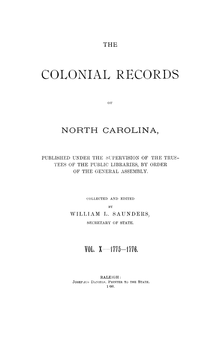 handle is hein.usnorthcarolinaoth/starenc0010 and id is 1 raw text is: 







THE


COLONIAL RECORDS




                  OF


NORTH


CAROLINA,


PUBLISHED UNDER THE SUPERVISION OF THE TRUS-
   TEES OF THE PUBLIC LIBRARIES, BY ORDER
         OF THE GENERAL ASSEMBLY.




            COLLECTED AND EDITED
                   BY
        WILLIAM L. SAUNDERS,


    SECRETARY OF STATE.




    VOL, X -177-1776.




        RALEIGH:
JOSEPAUS DANIELS, PRINTER TO THE STATE.
         1390.


