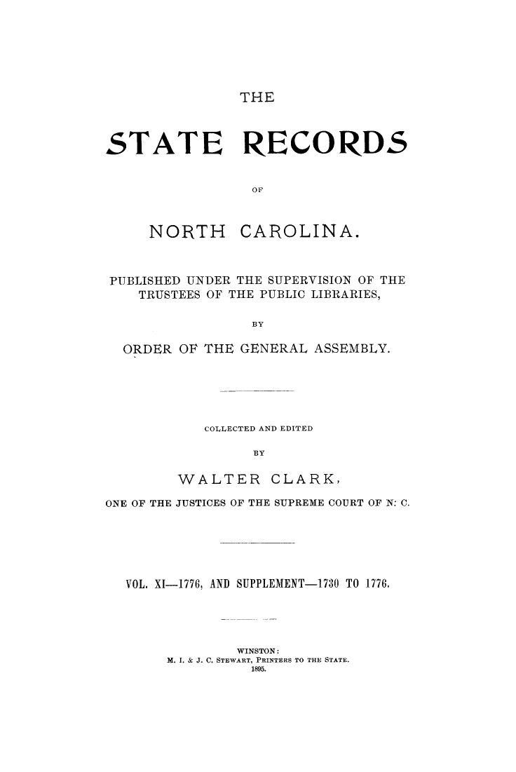 handle is hein.usnorthcarolinaoth/starenc0011 and id is 1 raw text is: 






THE


STATE RECORDS


                 OF


NORTH


CAROLINA.


PUBLISHED UNDER THE SUPERVISION OF THE
   TRUSTEES OF THE PUBLIC LIBRARIES,

                 BY

  ORDER OF THE GENERAL ASSEMBLY.


   COLLECTED AND EDITED

         BY

WALTER CLARK,


ONE OF THE JUSTICES OF THE SUPREME COURT OF N: C.





  VOL. XI-1776, AND SUPPLEMENT-1730 TO 1776,




               WINSTON:
       M. I. & J. C. STEWART, PRINTERS TO THE STATE.
                 1895.



