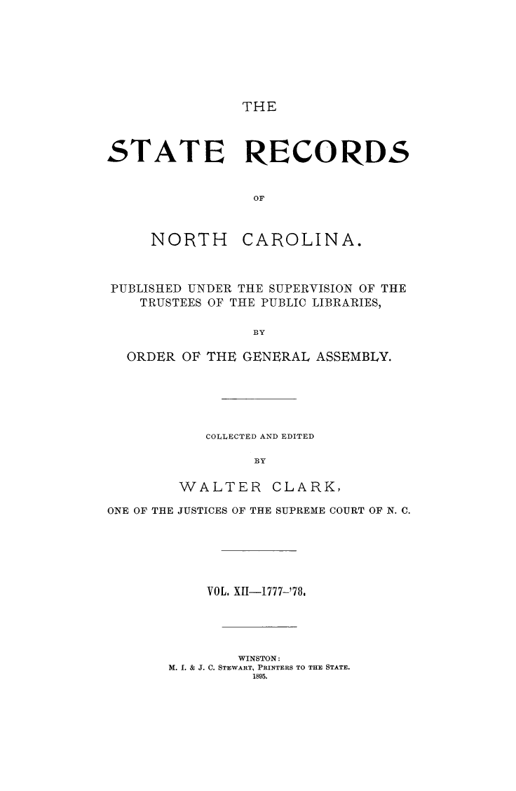 handle is hein.usnorthcarolinaoth/starenc0012 and id is 1 raw text is: 







THE


STATE RECORDS


                 OF


NORTH


CAROLINA.


PUBLISHED UNDER THE SUPERVISION OF THE
   TRUSTEES OF THE PUBLIC LIBRARIES,

                BY

  ORDER OP THE GENERAL ASSEMBLY.


COLLECTED AND EDITED

     BY


WALTER


CLARK,


ONE OF THE JUSTICES OF THE SUPREME COURT OF N. C.






           VOL. XII-1777-'78.




               WINSTON:
       M. 1. & J. C. STEWART, PRINTERS TO THE STATE.
                 1895.


