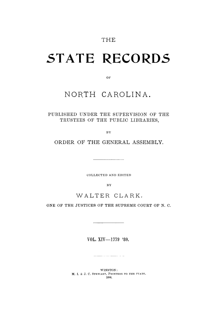 handle is hein.usnorthcarolinaoth/starenc0014 and id is 1 raw text is: 






THE


STATE RECORDS


                 OF


NORTH


CAROLINA.


PUBLISHED UNDER THE SUPERVISION OF THE
   TRUSTEES OF THE PUBLIC LIBRARIES,

                BY

  ORDER OF THE GENERAL ASSEMBLY.


COLLECTED AND EDITED

      BY


WALTER


CLARK,


ONE OF THE JUSTICES OF THE SUPREME COURT OF N. C.






           VOL. XIV-1779 180.





               WINSTON:
       M. I. & J. C. STEWART, PRINTERS TO THE STATE.
                 1896.


