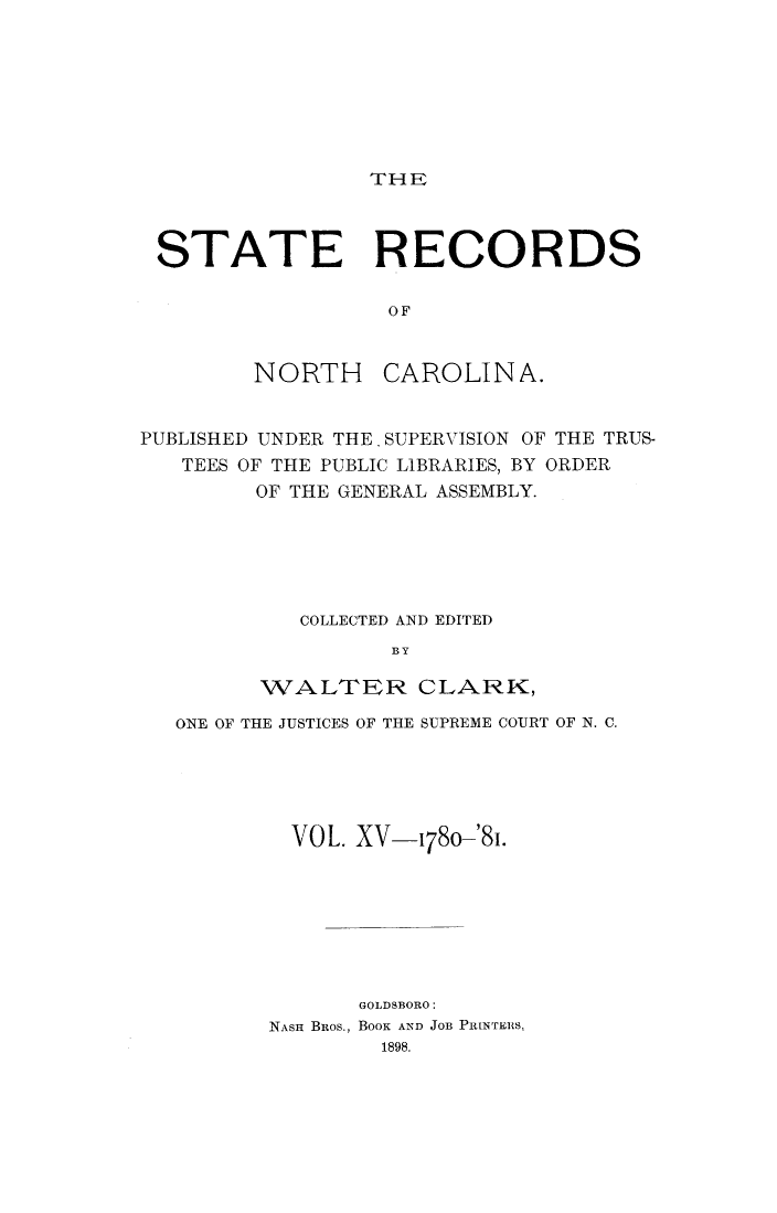 handle is hein.usnorthcarolinaoth/starenc0015 and id is 1 raw text is: 







THE


STATE RECORDS

                 OF


NORTH


CAROLINA.


PUBLISHED UNDER THE, SUPERVISION OF THE TRUS-
   TEES OF THE PUBLIC LIBRARIES, BY ORDER
        OF THE GENERAL ASSEMBLY.






            COLLECTED AND EDITED
                  BY

         WALTER CLARK,

   ONE OF THE JUSTICES OF THE SUPREME COURT OF N. C.





           VOL. XV-1780-'81.







                GOLDSBORO:
         NASH BROS., BOOK AND JOB PINTERS,
                  1898.


