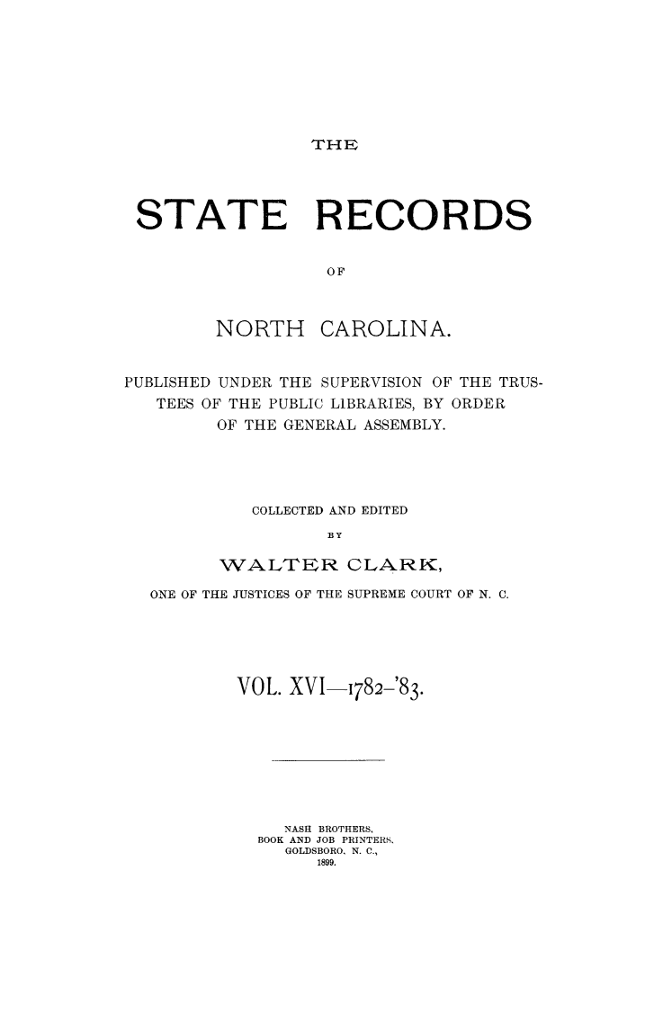 handle is hein.usnorthcarolinaoth/starenc0016 and id is 1 raw text is: 








THE


STATE RECORDS


                   OF



        NORTH CAROLINA.


PUBLISHED UNDER THE SUPERVISION OF THE TRUS-
   TEES OF THE PUBLIC LIBRARIES, BY ORDER
         OF THE GENERAL ASSEMBLY.





            COLLECTED kND EDITED
                   BY

         WALTER CLARK,

  ONE OF THE JUSTICES OF THE SUPREME COURT OF N. C.






          VOL. XVI-1782-'83.









               NASH BROTHERS,
            BOOK AND JOB PRINTERS.
               GOLDSBORO. N. C.,
                  1899.


