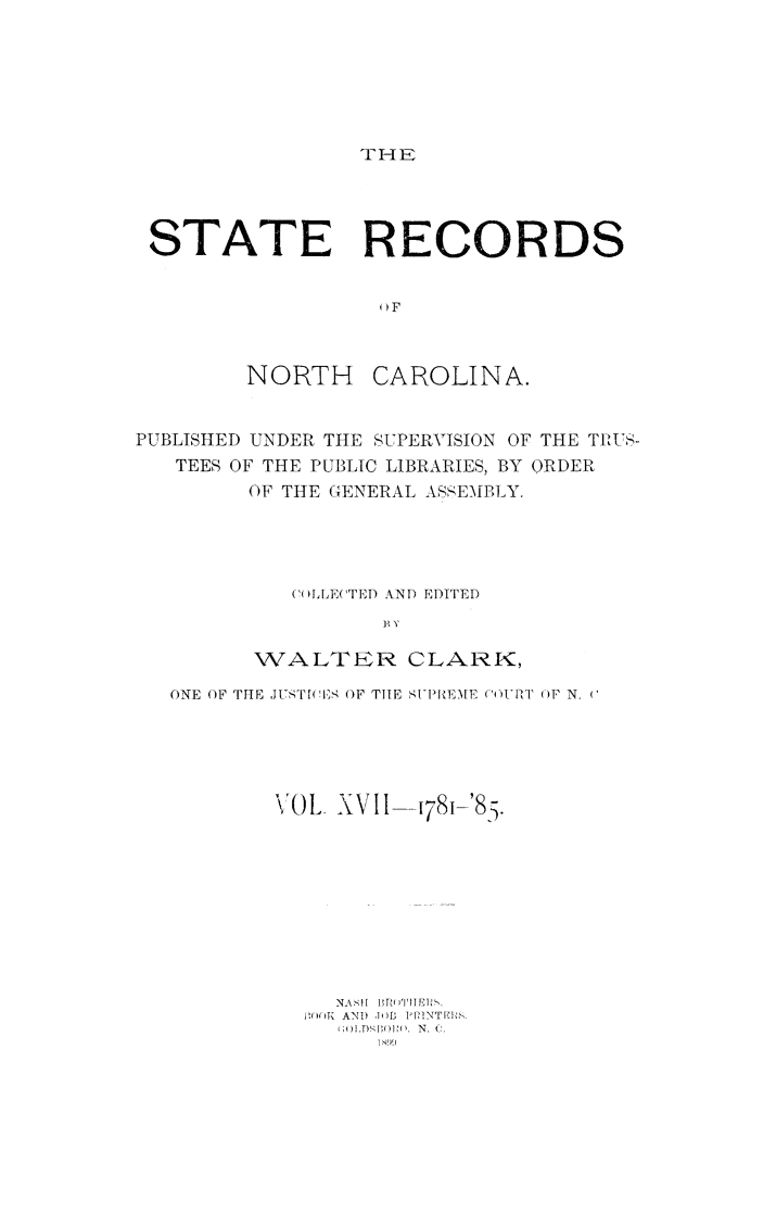 handle is hein.usnorthcarolinaoth/starenc0017 and id is 1 raw text is: 






THE


STATE RECORDS






        NORTH CAROLINA.


PUBLISHED UNDER THE SUPERVISION OF THE TPUS-
   TEES OF THE PUBLIC LIBRARIES, BY ORDER
        OF THE GENERAL ASEMBLY.




           (()LLE('TED kND EDITED
                 B Y

        WALTER CLARK,

  ONE OF THE JUSTf(I, OF TIE SUPREME ( O)I-RT UF N. (


VOL XVII


1781 '85.


  NA S 1 1 I 'll E ,,
2f()TK AN, ,h)B P, MNTEI6
  i;()] ,D'wO N.
     11199


