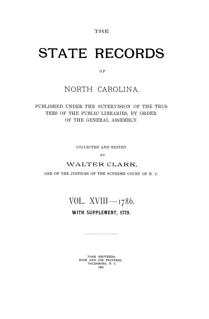 handle is hein.usnorthcarolinaoth/starenc0018 and id is 1 raw text is: 




THE


STATE RECORDS


                   OF



         NORTH CAROLINA.


PUBLISHED UNDER THE SUPERVISION OF THE TRUS-
   TEES OF THE PUBLIC LIBRARIES, BY ORDER
         OF THE GENERAL ASSEMBLY.




            COLLECTED AND EDITED
                   BY

         WALTER CLARK,

   ONE OF THE JUSTICES OF THE SUPREME COURT OF N. C.





          VOL. XVIIL ---- i786.

          WITH SUPPLEMENT, 1779.








               NASH BROTHERS,
             BOOK AND JOB PRINTERS,
               GOLDSBORO, N. C.
                  1900.


