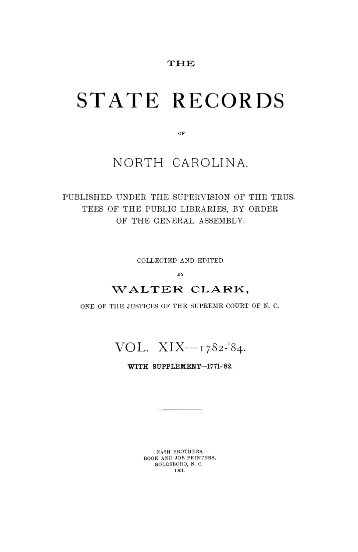 handle is hein.usnorthcarolinaoth/starenc0019 and id is 1 raw text is: 






TrH&E


STATE RECORDS


                 OF


NORTH


CAROLINA.


PUBLISHED UNDER THE SUPERVISION OF THE TRUS-
   TEES OF THE PUBLIC LIBRARIES, BY ORDER
         OF THE GENERAL ASSEMBLY.




            COLLECTED AND EDITED
                   BY

        WALTER CLARK,

   ONE OF THE JUSTICES OF THE SUPREME COURT OF N. C.




         VOL. XIX-1782-84.

           WITH SUPPLEMENT-1771-'82.









                NASH BROTHERS,
             BOOK AND JOB PRINTERS,
               GOLDSBORO, N. C.
                   1901.


