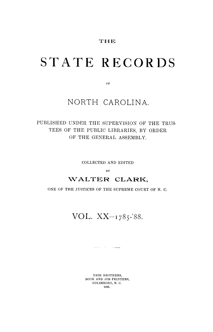 handle is hein.usnorthcarolinaoth/starenc0020 and id is 1 raw text is: 






THE


STATE RECORDS


                 OF


NORTH


CAROLINA.


PUBLISHED UNDER THE SUPERVISION OF
   TEES OF THE PUBLIC LIBRARIES, BY
         OF THE GENERAL ASSEMBLY.


THE TRUS-
ORDER


    COLLECTED AND EDITED
          BY

WALTER CLARK,


ONE OF THE JUSTICES OF THE SUPREME COURT OF N. C.




      VOL. XX-1785-'88.










            NASH BROTHERS,
          BOOK AND JOB PRINTERS,
            GOLDSBORO, N. C.
               1902.


