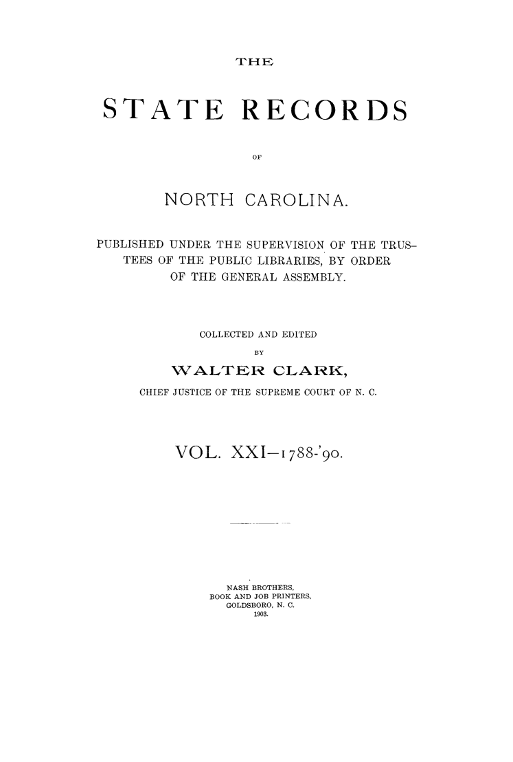 handle is hein.usnorthcarolinaoth/starenc0021 and id is 1 raw text is: 




THE


STATE RECORDS



                  OF



        NORTH    CAROLINA.



PUBLISHED UNDER THE SUPERVISION OF THE TRUS-
   TEES OF THE PUBLIC LIBRARIES, BY ORDER
         OF THE GENERAL ASSEMBLY.




            COLLECTED AND EDITED
                  BY

         WALTER CLARK,


CHIEF JUSTICE OF THE SUPREME COURT OF N. C.





    VOL. XXI-1 788-'90.












          NASH BROTHERS,
        BOOK AND JOB PRINTERS,
          GOLDSBORO, N. C.
             1903.


