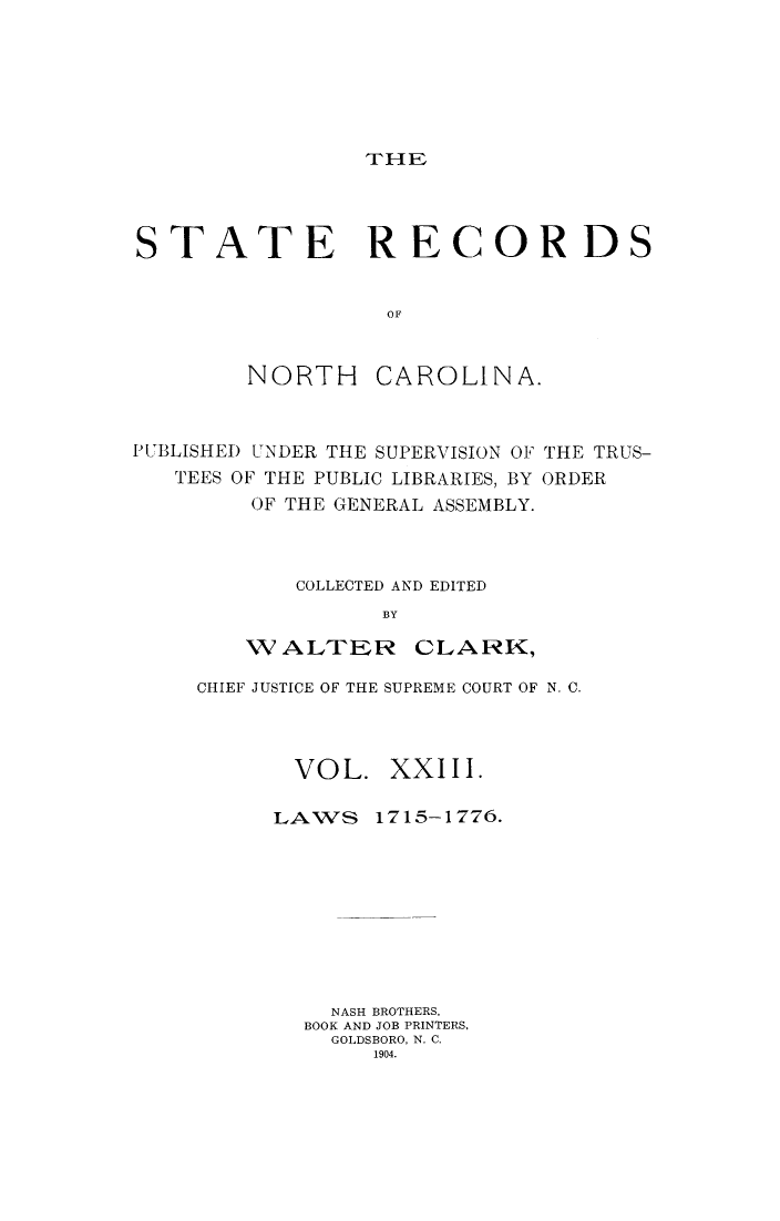handle is hein.usnorthcarolinaoth/starenc0023 and id is 1 raw text is: 






THE


STATE RECORDS


                  OF


        NORTH CAROLINA.


PUBLISHEI) UNDER THE SUPERVISION OF
   TEES OF THE PUBLIC LIBRARIES, BY
        OF THE GENERAL ASSEMBLY.


THE TRUS-
ORDER


    COLLECTED AND EDITED
          BY

WALTER CLARK,


CHIEF JUSTICE OF THE SUPREME COURT OF N. C.



       VOL. XXIII.


LAWS


1715-1776.


  NASH BROTHERS,
BOOK AND JOB PRINTERS,
  GOLDSBORO, N. C.
     1904.


