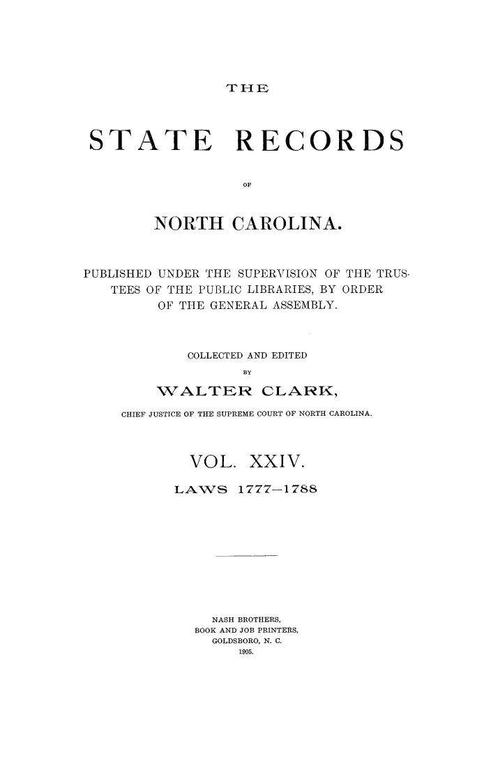 handle is hein.usnorthcarolinaoth/starenc0024 and id is 1 raw text is: 






THF


STATE RECORDS


                  OF



        NORTH CAROLINA.


PUBLISHED UNDER THE SUPERVISION OF THE TRUS-
   TEES OF THE PUBLIC LIBRARIES, BY ORDER
         OF THE GENERAL ASSEMBLY.



            COLLECTED AND EDITED
                   BY

         WALTER- CLARK,


CHIEF JUSTICE OF THE SUPREME COURT OF NORTH CAROLINA.



        VOL. XXIV.


LAWS


1777-1788


  NASH BROTHERS,
BOOK AND JOB PRINTERS,
  GOLDSBORO, N. C.
     1905.


