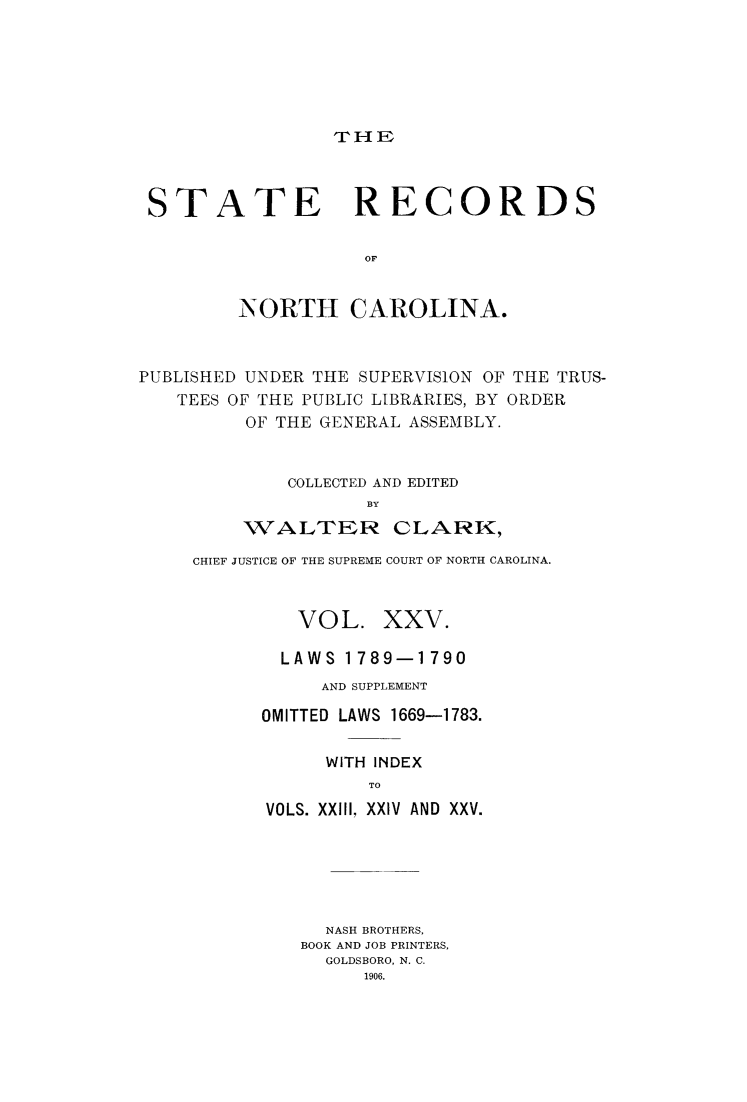 handle is hein.usnorthcarolinaoth/starenc0025 and id is 1 raw text is: 






THE


STATE RECORDS

                   OF


        NORTH CAROLINA.


PUBLISHED UNDER THE SUPERVISION OF THE TRUS-
   TEES OF THE PUBLIC LIBRARIES, BY ORDER
         OF THE GENERAL ASSEMBLY.


             COLLECTED AND EDITED
                    BY
         WALTER CLARK,


CHIEF JUSTICE OF THE SUPREME COURT OF NORTH CAROLINA.



         VOL. XXV.

         LAWS 1789-1790
           AND SUPPLEMENT

      OMITTED LAWS 1669-1783.

            WITH INDEX
               TO
      VOLS. XXIII, XXIV AND XXV.


  NASH BROTHERS,
BOOK AND JOB PRINTERS,
  GOLDSBORO, N. C.
      1906.



