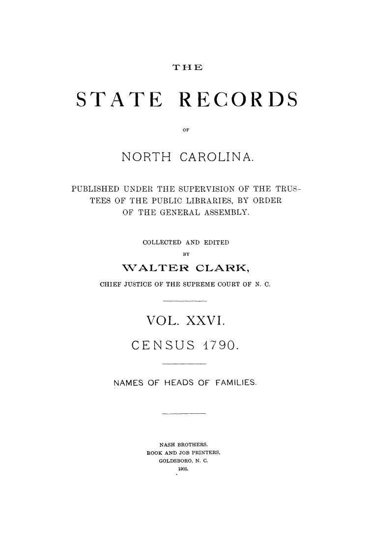 handle is hein.usnorthcarolinaoth/starenc0026 and id is 1 raw text is: 






rHE


STATE RECORDS


                 OF


NORTH


CAROLINA.


PUBLISHED UNDER THE SUPERVISION OF THE TRUS
   TEES OF THE PUBLIC LIBRARIES, BY ORDER
        OF THE GENERAL ASSEMBLY.


           COLLECTED AND EDITED
                  BY

        WALTER CLARK,


CHIEF JUSTICE OF THE SUPREME COURT OF N. C.



       VOL. XXVI.


CENSUS


4790.


NAMES OF HEADS OF FAMILIES.






       NASH BROTHERS.
     BOOK AND JOB PRINTERS,
       GOLDSBORO, N. C.
          1905.


