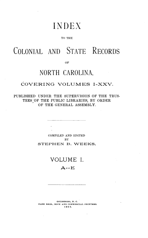 handle is hein.usnorthcarolinaoth/starenc0027 and id is 1 raw text is: 





              INDEX

                 TO THE



COLONIAL AND STATE RECORDS

                  OF


         NORTH CAROLINA,


   COVERING VOLUMES I=XXV.


PUBLISHED UNDER THE SUPERVISION OF THE TRUS-
   TEES OF THE PUBLIC LIBRARIES, BY ORDER
         OF THE GENERAL ASSEMBLY.







            COMPILED AND EDITED
                  BY
         STEPHEN B. WEEKS.



             VOLUME I.


       GOLDSBORO, N. C.
NASH BROS., BOOK AND COMMERCIAL PRINTERS.
         190 9.


