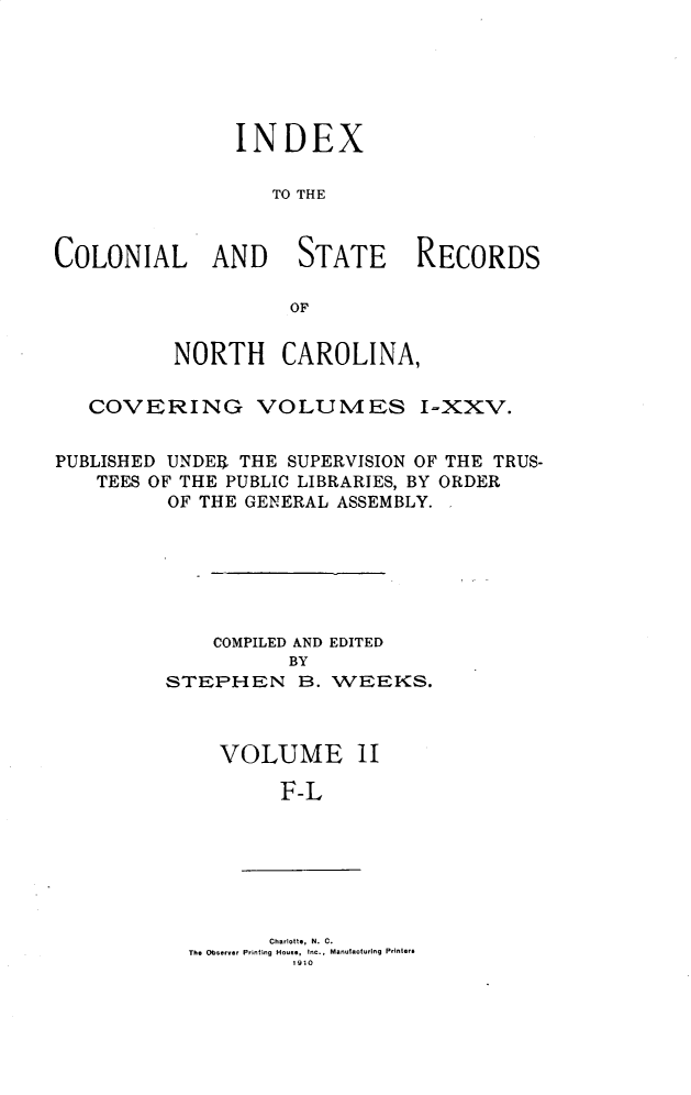 handle is hein.usnorthcarolinaoth/starenc0028 and id is 1 raw text is: 






INDEX

   TO THE


COLONIAL AND


STATE


RECORDS


          NORTH CAROLINA,

   COVERING VOLUMES I-XXV.


PUBLISHED UNDEER THE SUPERVISION OF THE TRUS-
    TEES OF THE PUBLIC LIBRARIES, BY ORDER
          OF THE GENERAL ASSEMBLY.


    COMPILED AND EDITED
           BY
STEPHEN B. WEEKS.



     VOLUME 11


F-L


       Charlotte, N. C.
The Observer Printing House, Inc., Manufacturing Printer*
         1910


