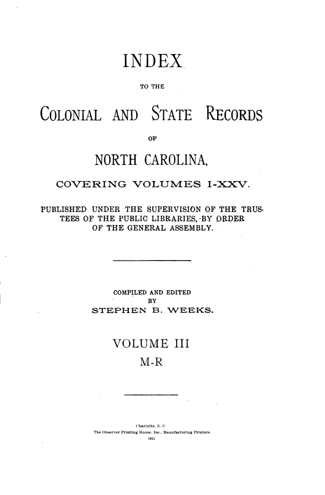 handle is hein.usnorthcarolinaoth/starenc0029 and id is 1 raw text is: 





               INDEX

                  TO THE


COLONIAL AND STATE RECORDS

                    OF


          NORTH CAROLINA,

   COVERING VOLUMES I-XXV.


PUBLISHED UNDER THE SUPERVISION OF THE TRUS-
    TEES OF THE PUBLIC LIBRARIES, -BY ORDER
          OF THE GENERAL ASSEMBLY.


    COMPILED AND EDITED
          BY
STEPHEN B. WEEKS.


VOLUME


III


M-R


        Charlotte, N. C.
The Observer Printing House. Inc.. Manufacturing Printers
          1911


