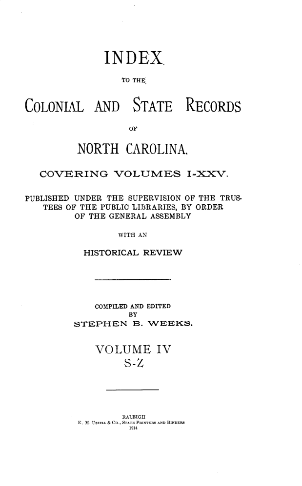 handle is hein.usnorthcarolinaoth/starenc0030 and id is 1 raw text is: 





INDEX

   TO THE,


COLONIAL AND


STATE


RECORDS


         NORTH CAROLINA.


   COV]ERING VOLUMES I-XXV.


PUBLISHED UNDER THE SUPERVISION OF THE TRUS.
   TEES OF THE PUBLIC LIBRARIES, BY ORDER
         OF THE GENERAL ASSEMBLY

                WITH AN

          HISTORICAL REVIEW


    COMPILED AND EDITED
          BY
STEPHEN B. WEEKS.


VOLUME IV
     S-Z


        RALEIGH
E. M. UZZELL & Co., STATE PRINTERS AND BINDERS
         1914


