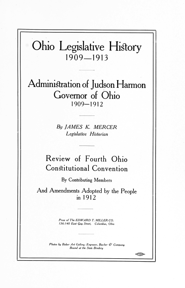 handle is hein.usohiooth/ohlegist0001 and id is 1 raw text is: 





  Ohio Legislative Hi~tory
              1909-1913



Adminigtration of Judson Harmon
          Governor of Ohio
                1909-1912


           By JAMES  K. MERCER
              Legislative Historian


Review


of  Fourth   Ohio


   Congtitutional   Convention
         By Contributing Members
And  Amendments Adopted  by the People
               in 1912


        Press of The EDWARD T. MILLER CO.
        136-140 East Gay Street, Columbus, Ohio


Photos by Baker Art Gallery; Engraver, Bucher &7' Company
        Bound at the State Bindery


I


