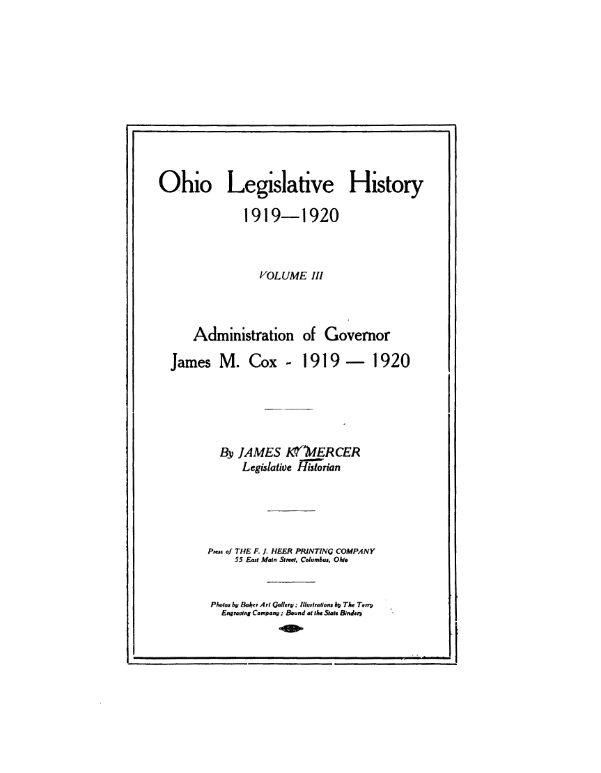 handle is hein.usohiooth/ohlegist0003 and id is 1 raw text is: 












Ohio Legislative History

               1919-1920



                  VOLUME   III



      Administration of Governor

  James M. Cox - 1919 - 1920





           By JAMES KYOfERCER
               Legislative Historian





         Press of THE F. J HEER PRINTING COMPANY
              55 East Main Street. Columbus. Ohio


Photos by Baker Art Gallery: Illustrations by The Terr
  Engraving Company; Bound at the State Bindery


