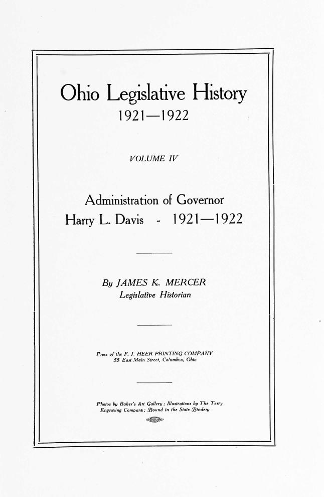 handle is hein.usohiooth/ohlegist0004 and id is 1 raw text is: 








Ohio Legislative History

              1921-1922



                 VOLUME IV



      Administration of Governor


Harry   L.  Davis


-   1921-1922


By   JAMES K. MERCER
      Legislative Historian





Press of the F. J. HEER PRINTING COMPANY
    55 East Main Street, Columbus, Ohio


Photos by Baker's Art Gallery ; Illustrations by The Terry
Engraving Companp; sound in the State Sindery


