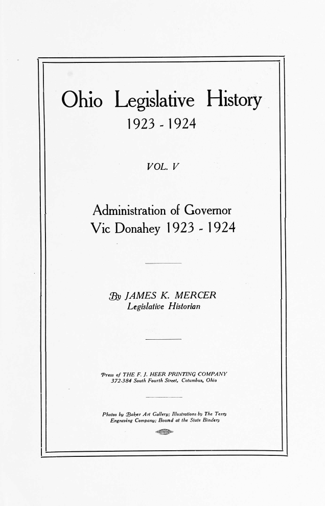 handle is hein.usohiooth/ohlegist0005 and id is 1 raw text is: 








Ohio Legislative History

                1923-1924



                     VOL.  V



        Administration of Governor

        Vic  Donahey 1923 - 1924





            Xv JAMES K. MERCER
                Legislative Historian





          'Press of THE F. ]. HEER PRINTING COMPANY
            372-384 South Fourth Street, Cotumbus, Ohio


Photos by MBaker Art Gallery; Illustrations by The Terry
  Engraving Company; Bound at the State Bindery


