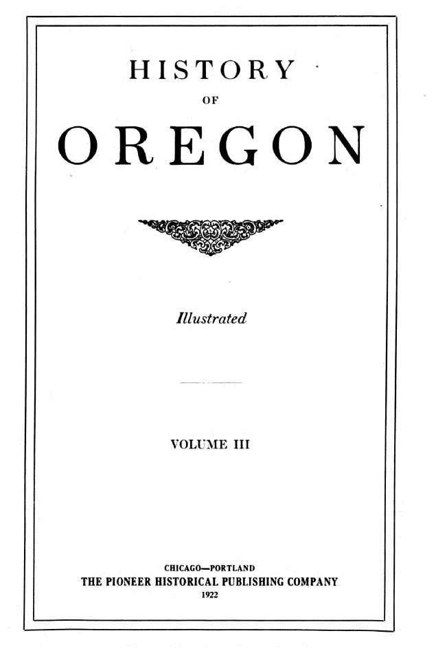 handle is hein.usoregonoth/hsyoogn0003 and id is 1 raw text is: 



      HISTORY

             OF



OREGON


        Illustrated








        VOLUME III







        CHICAGO-PORTLAND
THE PIONEER HISTORICAL PUBLISHING COMPANY


